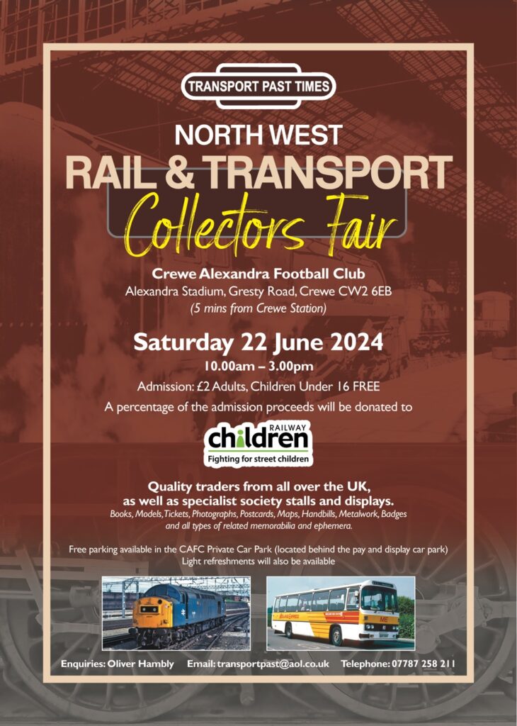 TRANSPORT PAST TIMES. North West Rail & Transport Collectors Fair. Crewe Alexandra Football Club, Alexandra Stadium, Gresty Road, Crewe CVV2 6EB (5 mins from Crewe Station). 10.00am - 3.00pm. Admission: £2 Adults, Children Under 16 FREE. A percentage of the admission proceeds will be donated to The Railway Children. Quality traders from all over the UK, as well as specialist society stalls and displays. Books, Models, Tickets, Photographs, Postcards, Maps, Handbills, Metalwork, Badges and all types of related memorabilia and ephemera. Free parking available in the CAFC Private Car Park (located behind the pay and display car park). Light refreshments will also be available