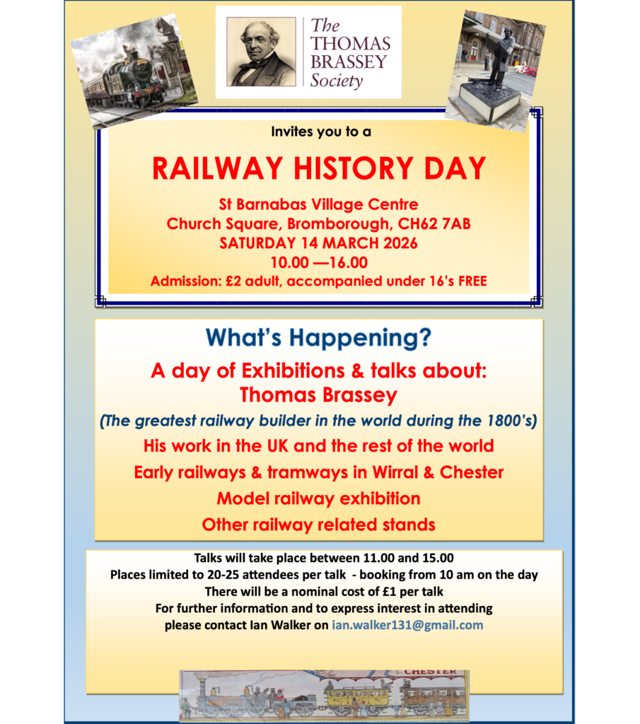 homas Brassey Society invites you to a Railway History Day

St Barnabas Village Centre, Church Square, Bromborough, CH62 7AB

Saturday 14 March 2026, 10.00 —16.00

Admission: £2 adult, accompanied under 16’s Free

A day of exhibitions and talks about:
Thomas Brassey (The greatest railway builder in the world during the 1800’s)
His work in the UK and the rest of the world
Early railways & tramways in Wirral & Chester
Model railway exhibition
Other railway related stands

Talks will take place between 11.00 and 15.00

Places limited to 20-25 attendees per talk - booking from 10 am on the day

There will be a nominal cost of £1 per talk